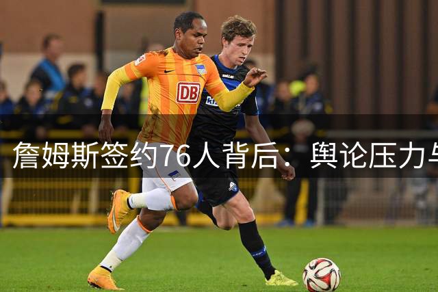 詹姆斯签约76人背后：舆论压力与历史包袱影响职业生涯抉择